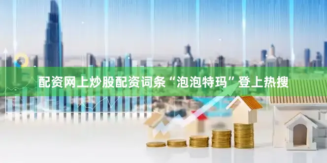 配资网上炒股配资词条“泡泡特玛”登上热搜
