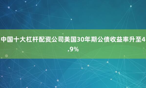 中国十大杠杆配资公司美国30年期公债收益率升至4.9%