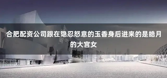 合肥配资公司跟在隐忍怒意的玉香身后进来的是皓月的大宫女