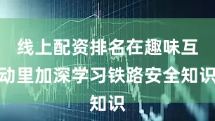 线上配资排名在趣味互动里加深学习铁路安全知识