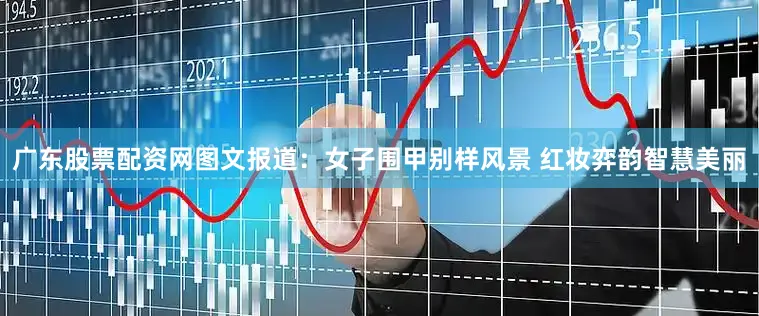 广东股票配资网图文报道：女子围甲别样风景 红妆弈韵智慧美丽