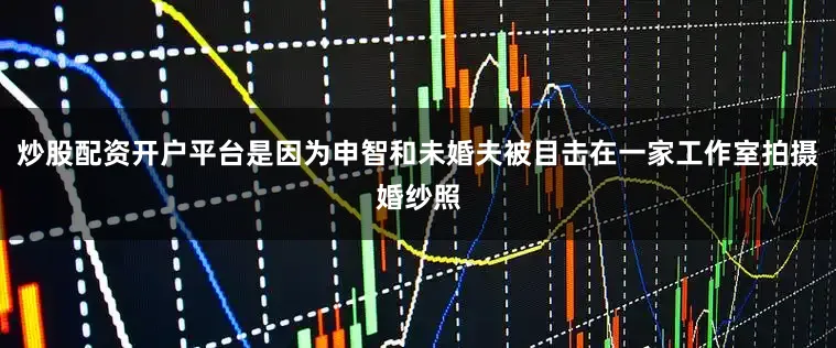 炒股配资开户平台是因为申智和未婚夫被目击在一家工作室拍摄婚纱照