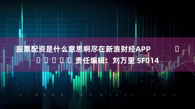 股票配资是什么意思啊尽在新浪财经APP            						责任编辑：刘万里 SF014